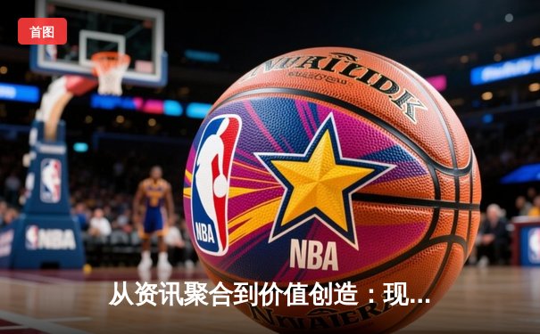 从资讯聚合到价值创造：现代体育资讯网的进化逻辑与核心竞争力