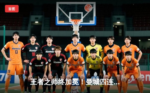 王者之师终加冕！曼城四连冠创英超历史，福登双响定乾坤